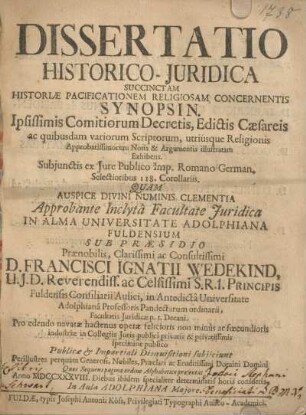 Dissertatio Historico-Juridica Succinctam Historiae Pacificationem Religiosam Concernentis Synopsin. Ipsissimis comitiorum Decretis, edictis Caesareis ... approbante inclyta Facultate Juridica in Alma Universitat Adolphiana Fuldensium