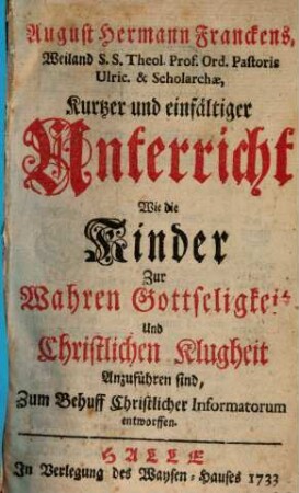 August Hermann Franckens, Weiland S.S. Theol. Prof. Ord. Pastoris Ulric. & Scholarchae, Kurtzer und einfältiger Unterricht Wie die Kinder Zur Wahren Gottseligkeit Und Christlichen Klugheit Anzuführen sind : Zum Behuff Christlicher Informatorum entworffen