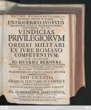 Rectore Magnificentissimo, Serenissimo Principe Ac Domino, Dn. Friderico Avgvsto ... Vindicias Privilegiorvm Ordini Militari Ex Jvre Romano Competentivm, Svb Praesidio Io. Henrici Bergeri ... Pro Licentia Gradvm Doctoris In Vtroqve Ivre Capessendi Pvblicae Et Solemni Disceptationi Svbmittit Avctor Io. Godofredvs Hartvngivs, Consist. Eccles. Vitemb. Advocatvs. Ad Diem XXVII. M. Mart. A. R. S. M DCC XI.