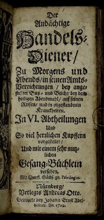 Der Andächtige Handels-Diener, Zu Morgens und Abends, in seinen Amts-Verrichtungen, bey angestellter Buß- und Beicht, bey dem heiligen Abendmahl, auf seinen Reisen, und in zugestandnen Kranckheiten : In VI. Abtheilungen Und So viel herrlichen Kupffern vorgestellet, Und mit einem sehr nutzlichen Gesang-Büchlein versehen