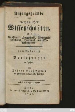 Anfangsgründe der mechanischen Wissenschaften, oder die Statik, Hydrostatik, Aerometrie, Mechanik, Hydraulik und Maschinenlehre : zum Gebrauch der Vorlesungen aufgesetzt : nebst 6 Kupfertafeln