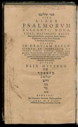 #=H || SIVE || LIBER || PSALMORVM || ELEGANTI, NOVA,|| VTILI, MAXIMEQVE NECES=||saria typorum forma, qua primo statim intuitu,|| singularum vocum literae Radicales || à Seruilibus discernuntur,|| EDITVS || IN GRATIAM ECCLE=||SIARVM ET SCHOLARVM: VT || EBRAE SANCTA LINGVA, ... || multò felicius nunc quam || antea, disci et doceri poßit:|| AVTORE || ELIA HVTTERO || ... ||
