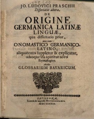 Jo. Ludovici Praschii Dissertatio altera de origine Germanica Latinae linguae : qua dissertatio prior, una cum onamastico Germanico-Latino, aliquatenus suppletur & explicatur, adeoque via aperitur novo etymologico ; accedit glossarium Bavaricum