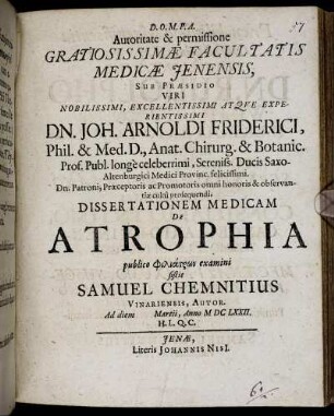 Autoritate & permissione Gratiosissimae Facultatis Medicae Ienensis, Sub Praesidio Viri ... Dn. Joh. Arnoldi Friderici, Phil. & Med. D. ... Dissertationem Medicam De Atrophia publico philiatrōn examini sistit Samuel Chemnitius Vinariensis, Autor. Ad diem Martii, Anno MDCLXXII. H.L.Q.C.