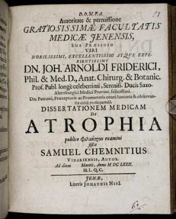 Autoritate & permissione Gratiosissimae Facultatis Medicae Ienensis, Sub Praesidio Viri ... Dn. Joh. Arnoldi Friderici, Phil. & Med. D. ... Dissertationem Medicam De Atrophia publico philiatrōn examini sistit Samuel Chemnitius Vinariensis, Autor. Ad diem Martii, Anno MDCLXXII. H.L.Q.C.