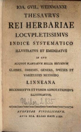 Joa. Guil. Weinmanni Thesaurus Rei Herbariae : Locupletissimus Indice Systematico Illustratus Et Emendatus ; In Quo Aliquvot Plantarum Millia Secundum Classes, Ordines, Genera, Species Et Varietates Methodo Linneana Recensentur Et Passim Adnotationibus Illustrantur = Thesaurus Universalis Rei Herbariae : Ou Recueil De Figures Enluminées De Quelques Milliers De Plantes Les Plus Utiles Dans La Medecine Dans L'Oeconomie Et Pour l'Ornement Des Contenues Jardins Dans L'Herbier De Monsieur Weinmann ; Eclairci Par Les Denominations De Linné et Accompagné D'Un Index D'Aprés Le Systeme Sexuel.