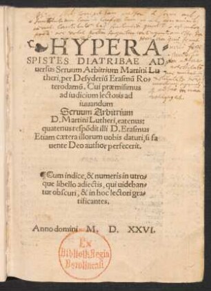 HYPERA=||SPISTES DIATRIBAE AD=||uersus Seruum Arbi-trium Martini Lu||theri, per Desyderiũ Erasmũ Ro=|| terodamũ. Cui praemisimus || ad iudicium lectoris ad || iuuandum || Seruum Arbitrium || D. Martini Lutheri, eatenus:|| quatenus res̃podit illi D. Erasmus || ... Cum indice, & numeris in utro=||que libello adiectis ... ||