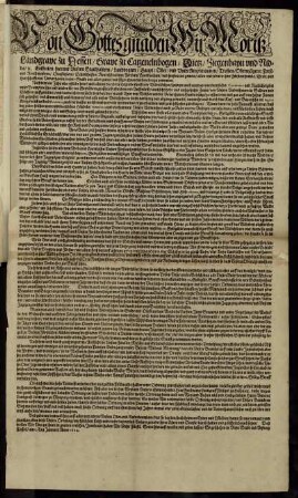 Von Gottes gnaden Wir Moritz Landgrave zu Hessen/ Grave zu Catzenelnbogen/ Dietz/ Ziegenhayn und Nidda/ [et]c Entbieten hiermit Unsern Statthaltern ... und fügen ihnen darbeneben zu vernemen ... Nach dem ... nicht alleine durch die Tägliche streiffende Wildtschützen/ sondern auch aus unverantwortlicher Connivenz und Nachlässigkeit unser Beampten/ hin und wider für den Gewäldern grosse tieffe Graben und Ausswürffe/ auch sehr hohe und außgespitzte Zeune/ von Unsern Underthanen in Städten und Dörffern auffgerichtet/ und dardurch ... manch Thier von Wölffen und der Underthanen Hunde erjagt/ zerrissen/ oder wol gar auff den hohen Zeunen sich gespisset ... Wann dann die hohe Notturfft erfordert/ daß ... Unsere Wildtfuhre ... nach möglichkeit in voriges esse und Gehege wiederumb gebracht werde ... : So geschehen in Unser Stadt und Vestung Cassell/ am 1. Tag Januarii Anno 1624