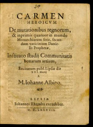CARMEN || HEROICVM || De mutationibus regnorum,|| & inprimis quatuor in mundo || Monarchiarum serie, secun-||dum vaticinium Danie-||lis Prophetae,|| Instituto studij Communitatis || bonarum artium,|| Recitatum publ. Lipsiae die || XXI. Martij || A || M. Iohanne Albino.||