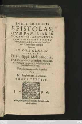 IN M.T. CICERONIS || EPISTOLAS,|| QVAE FAMILIARES || VOCANTVR, ARGVMENTA,|| QVAE TVM ORDINEM SCRIPTO=||rum, & seriem historiarum, tum lo-||cos Rhetoricos comple-||ctuntur.|| EX ORE CLARIS-||SIMI VIRI || D. Philippi Melanthonis,||<piae memoriae> quondam priuatim || excepta, & eloquentiae & historiarum || studiosis communicata.|| Nunc iterum correcta & aucta || PER || M. Stephanum Riccium.|| TOMVS TERTIVS.||