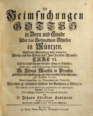 Die Heimsuchungen Gottes in Zorn und Gnade Über das Hertzogthum Schlesien in Müntzen : Nebst einer Abhandlung derer Medaillen, Welche auf den Todes-Fall Ihro Kayserl. Majestät Carl. VI. Und den bald darauf erfolgten Krieg in Schlesien; Denn aber, nach Behauptung Nieder-Schlesiens, Sr. Königl. Majestät in Preussen geleisteten Erb-Huldigung und neuen Landes-Einrichtungen, zum Vorschein kommen Denen beygefüget ein Verzeichniß und Nachricht, Von einer zu edirenden Historie der Gelehrten in Müntzen
