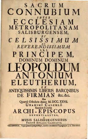 Sacrum Connubium Inter Ecclesiam Metropolitanam Salisburgensem Et ... Leopoldum Antonium Eleutherium Ex Antiquissimis Liberis Baronibus De Firmian &c. &c. Cum ... Anno M.DCC.XXVII. Unanimi Calculo Eiusdem Ecclesiae Archi-Episcopus Renuntiaretur : a Musis Salisburgensibus Festivo Applausu Celebratum