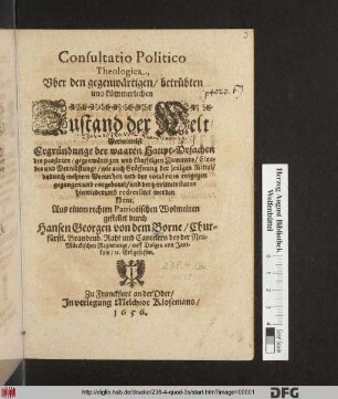 Consultatio Politico Theologica, Uber den gegenwärtigen/ betrübten und kümmerlichen Zustand der Welt : Vermittelst Ergründunge der waaren Haupt-Ursachen des passirten/ gegenwärtigen und künfftigen Jammers/ Elendes und Verwüstunge/ wie auch Eröffnung der jenigen Mittel/ dadurch mehrem Verterben und der total ruin entgegen gegangen und vorgebauet/ und der zerrittete status hinwiederumb redressiret werden könne