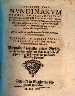 Catalogus Novus Nundinarum Vernalium Francofurti Ad Moenum An. MDC.XXI. Celebratarum, Eorum scil. librorum, qui hoc semestri partim omnino novi, partim denuo vel forma, vel loco, a prioribus editionibus diversi, vel accessione aliqua locupletiores, in lucem prodierunt. Quibus accesserunt vetustiores nonnulli Willerianis tamen Catalogis antea inserti. Plerique In Aedibus Georgii Willeri, Civis Et Bibliopolae Augustani venales habentur. Verzeichnuß fast aller newer Bücher, welche seythero verschiener Herbstmeß, biß auff gegenwertige Fastenmeß, in offentlichem Truck außgangen