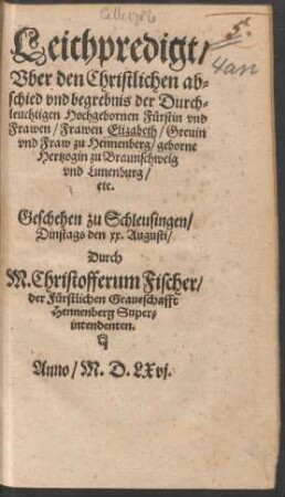 Leichpredigt/|| Vber den Christlichen ab=||schied vnd begrebnis der Durch=||leuchtigen Hochgebornen Fuerstin ... || Elizabeth/ Greuin || vnd Fraw zu Hennenberg/ geborne || Hertzogin zu Braunschweig || vnd Lunenburg/|| etc.|| Geschehen zu Schleusingen/|| Dinstags den xx. Augusti/|| Durch || M. Christofferum Fischer/|| der Fuerstlichen Graueschaft || Hennenberg Super=||intendeten.||