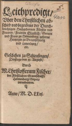 Leichpredigt/|| Vber den Christlichen ab=||schied vnd begrebnis der Durch=||leuchtigen Hochgebornen Fuerstin ... || Elizabeth/ Greuin || vnd Fraw zu Hennenberg/ geborne || Hertzogin zu Braunschweig || vnd Lunenburg/|| etc.|| Geschehen zu Schleusingen/|| Dinstags den xx. Augusti/|| Durch || M. Christofferum Fischer/|| der Fuerstlichen Graueschaft || Hennenberg Super=||intendeten.||
