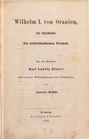 Wilhelm I. von Oranien, der Begründer der niederländischen Freiheit : Aus dem Nachlasse Karl Ludwig Klose's mit einer Würdigung des Oraniers von Heinrich Wuttke