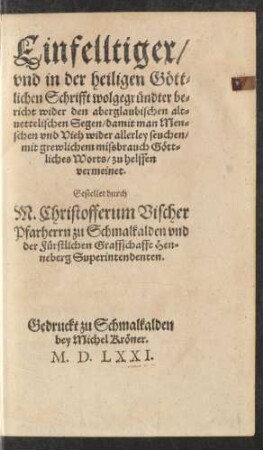 Einfelltiger/|| vnd in der heiligen Gött=||lichen Schrifft wolgegründter be=||richt wider den aberglaubischen alt=||uettelischen Segen/damit man Men=||schen vnd Vieh wider allerley seuchen/|| mit grewlichem missbrauch Gött=||liches Worts/zu helffen || vermeinet.|| Gestellet durch || M.Christofferum Vischer || Pfarherrn zu Schmalkalden vnd || der Fürstlichen Graffschafft Hen=||neberg Superintendenten.||