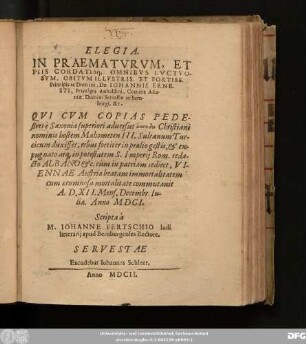 Elegia. In Praematurum, Et Piis Cordatisq[ue] Omnibus Luctuosum, Obitum ... Principis ... Dn. Johannis Ernesti, Principis Anhaldini ... Qui Cum Copias Pedestres e Saxonia superiori adversus ... Christiani nominis hostem Mahometen III. Sultanum Turcicum duxisset, rebus fortiter in praelio gestis ... Viennae Austriae beatam immortalitatem cum aerumnosa mortalitate commutavit A. D. XII. Mens. Decembr. Iulia. Anno MDCI.