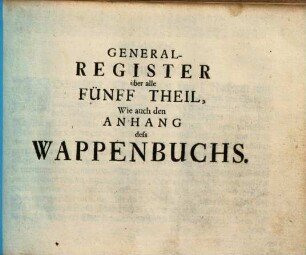 Das erneuerte und vermehrte Teutsche Wappenbuch : In welchem Deß H. Römischen Reiches Hohe Potentaten, Fürsten, Grafen, Herren, Freyherren, Edle, Stände und Städte etc., Wappen, Schilde, Helm, Kleinodien, Wie auch Deroselben Namen, Herrschafften und Herolds-Farben, etc. außgebildet zuersehen, [6]. Generalregister über alle fünff Theil, wie auch den Anhang deß Wappenbuchs