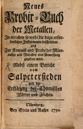 Neues Probir-Buch der Metallen : In welchen so wohl die dazu erforderlichen Instrumenta beschrieben als Zur Kentniß und Probe der Mineralien und Metallen eine Anweisung gegeben wird ; nebst einem Bericht vom Salpetersieden und der Erklärung der Chymischen Wörter und Zeichen