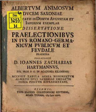 Albertvm Animosvm Dvcem Saxoniae Fidelitatis In Domvm Avgvstam Et Imperivm Exemplar Dissertatione Praelectionibvs In Ivs Romano-Germanicvm Pvblicvm Et Fevdale Praemissa Collavdavit D. Ioannes Zacharias Hartmannvs, Ivr. Prof. P. O. In Academia Kiloniensi : Accessit Tabvla Aenea Monimentvm Alberto Dvci Saxoniae Emdae In Frisia Positvm Repraesentans