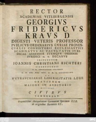 Rector Academiae Vitebergensis Georgivs Fridericvs Kravs D Digesti Veteris Professor Pvblicvs Ordinarivs Cvriae Provincialis Consistorii Ecclesiastici Scabinatvs Ac Facvltatis Ivridicae Assessor Itemqve Ordinis Ivridici H. T. Decanvs Institvtvm Ioannis Christiani Richteri Sizerodensis S. S. Theologiae Cvltoris A. D. IIX. Kal. Oct. A. R. S. MDCCLXV. Weyravchianae Liberalitatis Lege Orationem ... Habitvri Civibvs Commendat : Praemittitur Antiquitatum Germaniae Specimen XIX. de originibus Saxonicis XI.