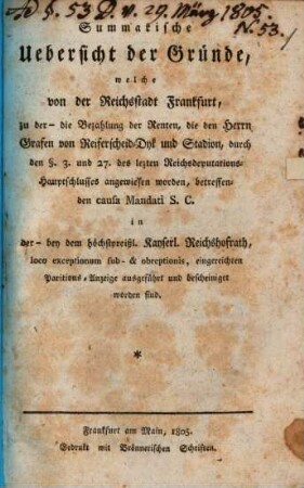 Summarische Uebersicht der Gründe, welche von der Reichsstadt Frankfurt, zu der ... die Bezahlung der Renten, die den Herrn Grafen v. Reiferscheid-Dyk und Stadion, durch den § 3. und 27. des lezten Reichsdeputations-Hauptschlusses angewiesen worden, betreffenden causa Mandati s.c. in der ... bey dem ... Kayserlichen Reichshofrath, loco exceptionum sub- & obreptionis, eingereichten Paritions-Anzeige ausgefürt und bescheiniget worden sind