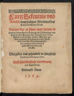 Kurtz Bekentnis vnd || Artickel/ vom heiligen Abendmal des || Leibs vnd Bluts Christi.|| Daraus klar zu sehen/ was hieuon in || beyden Vniuersiteten/ Leypzig vnd Wittenberg/ vnd || sonst in allen Kirchen vnd Schulen des Chur=||fuersten zu Sachssen/ bisher œffentlich ge=||leret/ ... worden ... || Vbergeben ... in juengstem || Landtag zu Torgaw/ ... ||