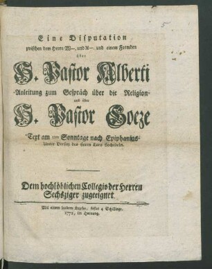 Eine Disputation zwischen dem Herrn W-. und X-. und einem Fremden über H. Pastor Alberti Anleitung zum Gespräch über die Religion und über H. Pastor Goeze : "Text am 5. Sonntage nach Epiphanias Unter Vorsitz des Herrn Lars Hochedeln" ; Dem hochlöblichen Collegio der Herren Sechsziger zugeeignet