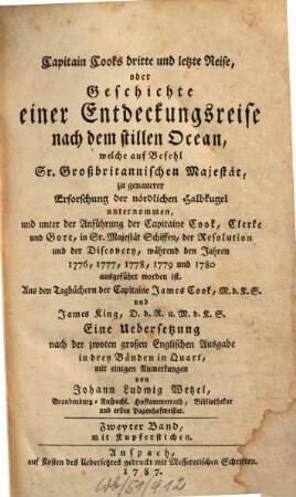 Capitain Cook's dritte und letzte Reise, oder Geschichte einer Entdeckungsreise nach dem stillen Ocean : welche auf Befehl Sr. Großbritannischen Majestät, zu genauerer Erforschung der nördlichen Halbkugel unternommen, und unter der Anführung der Capitaine Cook, Clerke und Gore, in Sr. Majestät Schiffen, der Resolution und der Discovery, während den Jahren 1776, 1777, 1778, 1779 und 1780 ausgeführt worden ist ; Aus den Tagbüchern der Capitaine James Cook, M.d.K.S. und James King, D.d.R. u. M.d.K.S, Zweyter Band. Mit Kupferstichen