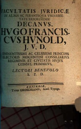 Facvltatis Jvridicæ In Alma Ac Perantiqva Vniversitate Erfordiensi Decanvs, Hvgo Franciscvs Hvnold, J.V.D. Eminentissimi Ac Celsissimi Principis Electoris Mogvntini Consiliarivs Regiminis Et Civitatis Hvjvs Consvl Primarivs, Lectori Benevolo S.P.D.