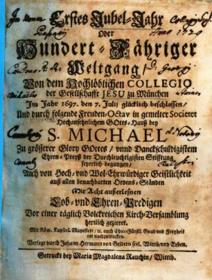 Erstes Jubel-Jahr oder hundert-jähriger Weltgang : von dem Hochlöblichen Collegio der Gesellschaft Jesu zu München im Jahr 1697, den 7. Julii glücklich beschlossen, und durch folgende Freuden-Octav in gemelter Societet Hochansehnlichem Gotts-Hauß bey S. Michael ... feyerlich begangen ; ... mit acht außerlesnen Lob- und Ehren-Predigen ... gezieret