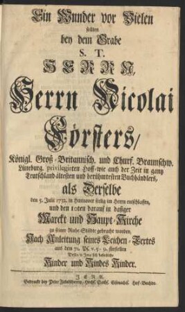Ein Wunder vor Vielen sollten bey dem Grabe S. T. Herrn, Herrn Nicolai Försters, Königl. Groß-Britannisch. und Churf. Braunschw. Lüneburg privilegirten Hoff-wie auch der Zeit in gantz Deutschland ältesten und berühmtesten Buchhändlers, als Derselbe den 5. Julii 1732. in Hannover seelig im Herrn entschlaffen, und den 10ten darauf in dasiger Marckt und Haupt-Kirche zu seiner Ruhe-Städte gebracht worden, Nach Anleitung seines Leichen-Textes aus dem 71. Ps. v. 5-9. fürstellen
