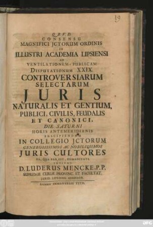 Consensu Magnifici Jctorum Ordinis In Illustri Academia Lipsiensi Ad Ventilationem Publicam Disputationum XXIX. Controversiarum Selectarum Juris Naturalis Et Gentium, Publici, Civilis, Feudalis Et Canonici, Die Saturni Horis Antemeridianis Suscipiendam In Collegio Jctorum Generosissimos Ac Nobilissimos Juris Cultores Ea, Qua Par Est, Humanitate Invitat D. Luderus Mencke, P. P. Supremæ Curiæ Provinc. Et Facultat. Jurid. Lipsiens. Assessor : [ P. P. Feriis Paschalibus A. M. DCCVI.]