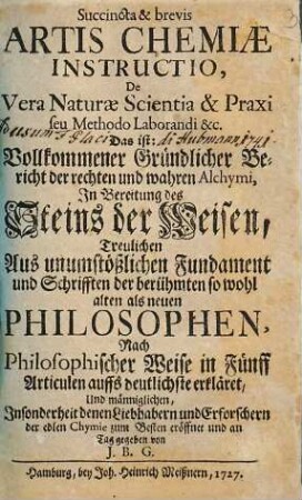 Succincta & brevis Artis Chemiae Instructio, De Vera Naturae Scientia & Praxi seu Methodo Laborandi &c. Das ist: Vollkommener Gründlicher Bericht der rechten und wahren Alchymi, Jn Bereitung des Steins : Treulichen Aus unumstößlichen Fundament und Schrifften der berühmten so wohl alten als neuen Philosophen, Nach Philosophischer Weise in Fünff Articulen auffs deutlichste erkläret, Und männiglichen, Jnsonderheit denen Liebhabern und Erforschern der edlen Chymie zum Besten eröffnet