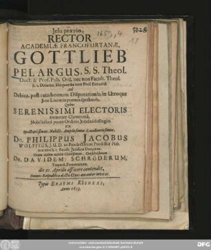 Jesu praevio, Rector Academiae Francofurtanae, Gottlieb Pelargus ... Ad Debita, post catadromum Disputationis, in Utroque Iure Licentiae praemia spectanda, Quibus ... Vir ... Dn. Philippus Jacobus Wolffius ... Virum itidem ... Dn. Davidem Schröderum, Treptoa-Pomeranum. die 21. Aprilis afficere contendet, Omnes Reipublica doctae Cives amanter invitat