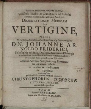 Consensu Illustris & Gratiosissimi Asclepiadaei Senatus in inclyta hac ad Salam Academia Dissertationem Medicam De Vertigine, Praeside ... Johanne Arnoldo Friderici, Philosphiae & Medic. Doctore, ... in auditorio medicorum Die Septembris horis consuetis publico Philiatrorum examini submittit Christophorus Richter Zittavia-Lusatus. Author & Respondens.