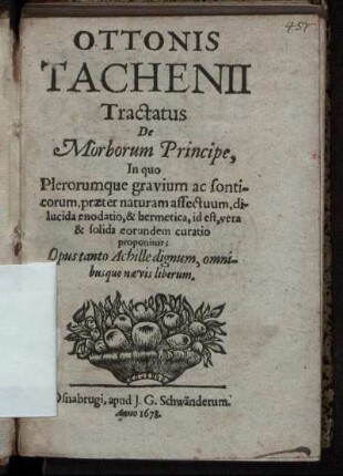 Ottonis Tachenii Tractatus De Morborum Principe : In quo Plerorumque gravium ac sonticorum, praeter naturam affectuum, dilucida enodatio, & hermetica, id est, vera & solida eorundem curatio proponitur ; Opus tanto Achille dignum, omnibusque naevis liberum