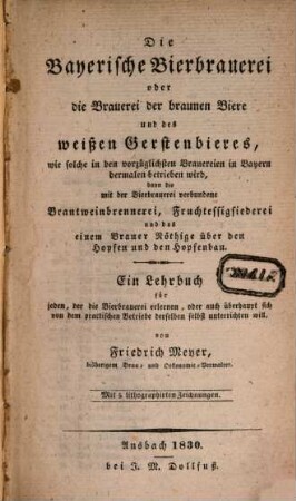 Die bayerische Bierbrauerei oder die Brauerei der braunen Biere und des weißen Gerstenbieres, wie solche in den vorzüglichsten Brauereien in Bayern dermalen betrieben wird, dann die mit der Bierbrauerei verbundene Branntweinbrennerei, Fruchtessigsiederei und das einem Brauer Nöthige über den Hopfen und den Hopfenbau : ein Lehrbuch für jeden, der die Bierbrauerei erlernen, oder auch überhaupt sich von dem practischen Betriebe derselben selbst unterrichten will : mit 5 lithographirten Zeichnungen