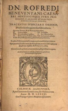 Dn. Rofredi Beneventani, Caesarei, Pontificiiqve Ivris Professoris Clarissimi, Et Practicorvm Omnivm Facile Principis, Tractatvs Ivdiciarii Ordinis : Diuisus in octo partes ... In quibus Positionum, Libellorumq[ue] materia exactissimè pertractatur. Opus praeterea Libellorum in Ius Pontificium, necnon LIIII. Sabbatinae Quaestiones eiusdem Auctoris, recens additae. Omnia à mendis ... recognita. Accesserunt Summaria, Indicesq[ue] tam Rubricarum, quàm Rerum Sententiarumque locupletißimi.