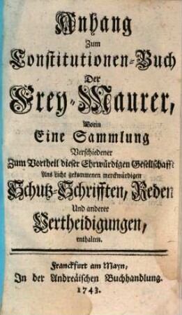 Anhang zum Constitutionen-Buch Der Frey-Maurer : Worin Eine Sammlung Verschiedener Zum Vortheil dieser Ehrwürdigen Gesellschafft Ans Licht gekommenen merckwürdigen Schutz-Schrifften, Reden Und anderer Vertheidigungen, enthalten