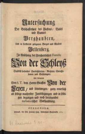 Untersuchung Der Beschaffenheit des Fleckens, Thales und Bannes Berghaubten, Und in Letsterem [!] gelegenen Berges und Waldes Bellenberg : In Ansehung der Freyherrlichen Famille Von der Schleyß Daselbst habender Herrlichkeiten, Rechten, Gerechtsamen und Besitzungen, Und hiengegen Von S. T. dem Herrn Graffen von der Leyen, und seinetwegen, gantz neuerlich an selbige machender Zunöthigungen und in selbigen begangen- und noch fortsetzender turbatorischer Thathandlung