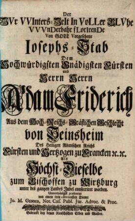 Der Zvr VVinters-Zeit In Voller Blvehe VVvnderbar florirende ... Iosephs-Stab : Dem Hochwürdigsten Gnägigsten Fürsten und Herrn Herrn Adam Friderich ... Als Höchst-Dieselbe zum Bischoffen zu Wirtzburg ... consecriret worden.