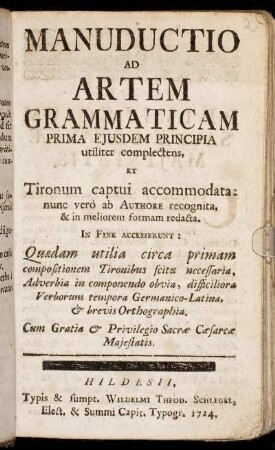 Manuductio Ad Artem Grammaticam : Prima Ejusdem Principia tiliter complectens, Et Tironum captui accomodata: nunc verò ab Authore recognita, & in meliorem formam redacta ; In Fine Accesserunt: Quædam utilia circa primam compositionem Tironibus scitu necessaria, Adverbia in componendo obvia, difficilora Veborum tempora Germanico-Latina, [et] brevis Orthographia