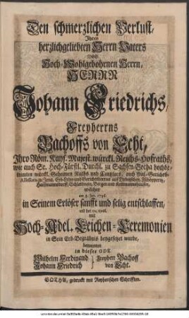 Den schmerzlichen Verlust, Ihres herzlichgeliebten Herrn Vaters Des Hoch-Wohlgebohrnen Herrn, Herrn Johann Friedrichs, Freyherrns Bachoffs von Echt, Ihro Röm. Kays. Majest. würckl. Reichs-Hofraths, wie auch Sr. Hoch-Fürstl. Durchl. zu Sachsen-Gotha hochbetrauten würckl. Geheimen Raths und Cantzlars, auch Hof-Gerichts-Assessoris zu Jena, Erb- Lehn- und Gerichtsherrns auf Dobitzschen, Zschöpperitz, Hartmannsdorff, Schlettwein, Bergen und Kettmannshausen, welcher am 3. Jan. 1736. in Seinem Erlöser sanfft und selig entschlaffen, und den 10. ejusd. mit Hoch-Adel. Leichen-Ceremonien in Sein Erb-Begräbnis beygesetzet wurde, beweinten in dieser Ode Wilhelm Ferdinand Freyherr Bachoff von Echt Johann Friedrich Bachoff von Echt