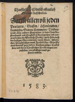 Churfuerstlich Cœlnisch offentlich || Edict vnd Außschreiben.|| Dariñ allen vñ jeden || Praelaten/ Grafen/ Lehenleutten/|| Landtsessen/ Stætten/ Communen/ Dœrffern/|| vnnd allen andern Gemeinden/ so dem Churfuer=||stenthumb vnd Ertzstifft Cœln zugethon vnd ver=||wandt sein/ die œffentliche Predig/ auch Gebrauch || der heiligen Sacramenten/ nach iñhalt/ Gœttli=||cher/ Prophetischer vnnd Apostolischer Schrifft/|| auch darauff gegruendter Augspurgischer Confes=||sion/ vnd deren Christlichen Erclærungen/ an=||zustellen/ verguenstiget vnnd ge=||stattet wuerdt.||