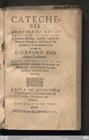 CATECHE=||SIS || CONTINENS EX LI-||CATIONEM SIMPLICEM, || et breuem, Decalogi, Symboli Apostolici, || Orationis Dominicae, Doctrinae de Poe-||nitentia, et de Sacramentis, con-||textam ex || CORPORE DO=||ctrinae Christianae, || QVOD AMPLECTVNTVR ... || Ecclesiae regionum Saxonicarum et || Misnicarum ... || EDITA IN ACADEMIA || VVitebergensi: & accommodata ad || vsum Scholarum pu-||erilium.