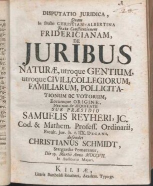 Disputatio Juridica, Quam In Illustri Christian-Albertina ..., De Juribus Naturæ, utroque Gentium, utroque Civili, Collegiorum, Familiarum, Pollicitationum ac Votorum, Eorumque Origine, Nec non de Æquitate Sub Præsidio Samuelis Reyheri, Jc. ... defendet Christianus Schmidt, Stargardia-Pomeranus, Die 19. Martii Anno MDCCVII. ...
