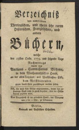 Verzeichniß von auserlesenen Theologischen, und theils sehr raren Historischen, Französischen, und andern Büchern, welche den 25sten Octbr. 1773. und folgende Tage ... durch den Auctions-Commissarius Böhme, in dem Wachsmuthischen Hause, an der alten Leipziger- und Wallstrassen-Ecke, dem Meistbietenden ... zugeschlagen werden sollen ...